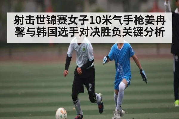 射击世锦赛女子10米气手枪姜冉馨与韩国选手对决胜负关键分析